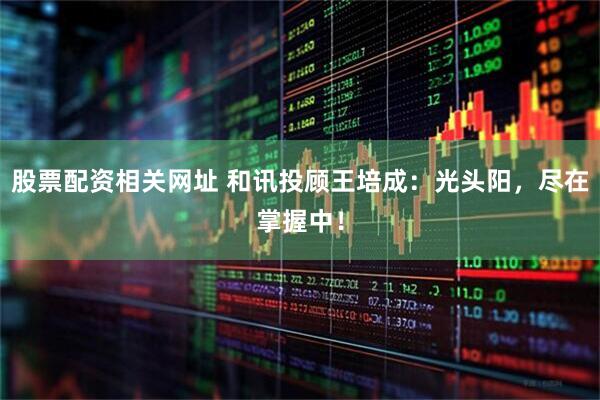股票配资相关网址 和讯投顾王培成：光头阳，尽在掌握中！