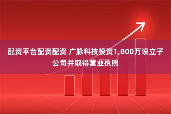 配资平台配资配资 广脉科技投资1,000万设立子公司并取得营业执照