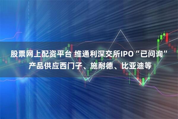 股票网上配资平台 维通利深交所IPO“已问询” 产品供应西门子、施耐德、比亚迪等