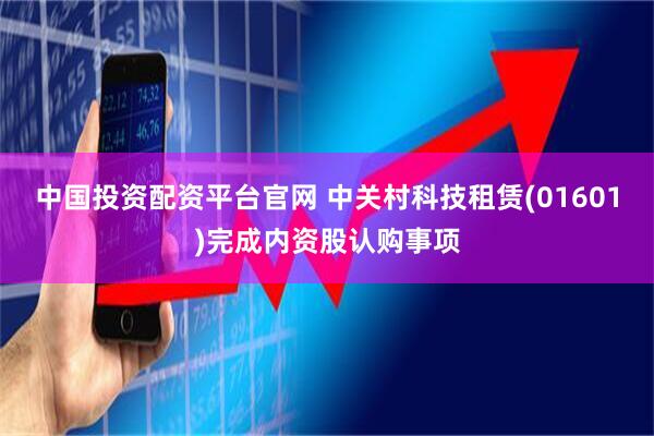 中国投资配资平台官网 中关村科技租赁(01601)完成内资股认购事项