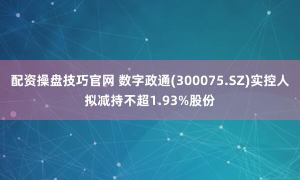 配资操盘技巧官网 数字政通(300075.SZ)实控人拟减持不超1.93%股份