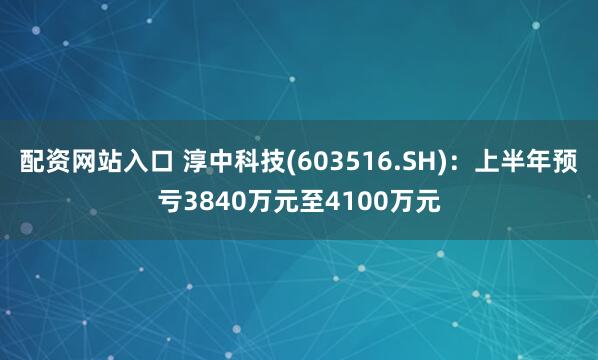 配资网站入口 淳中科技(603516.SH)：上半年预亏3840万元至4100万元