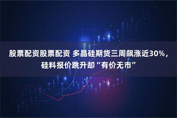 股票配资股票配资 多晶硅期货三周飙涨近30%，硅料报价跳升却“有价无市”
