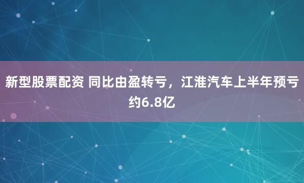 新型股票配资 同比由盈转亏，江淮汽车上半年预亏约6.8亿