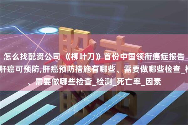 怎么找配资公司 《柳叶刀》首份中国领衔癌症报告重磅发布:超六成肝癌可预防,肝癌预防措施有哪些、需要做哪些检查_检测_死亡率_因素