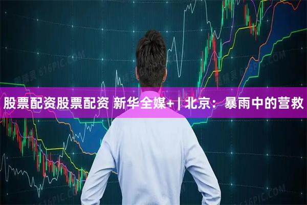 股票配资股票配资 新华全媒+ | 北京：暴雨中的营救
