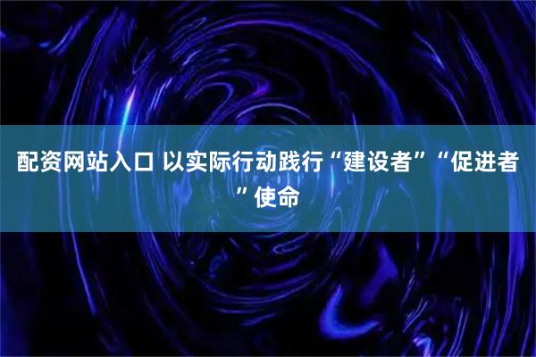 配资网站入口 以实际行动践行“建设者”“促进者”使命