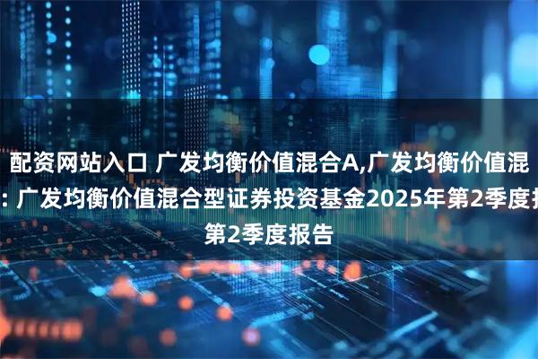 配资网站入口 广发均衡价值混合A,广发均衡价值混合C: 广发均衡价值混合型证券投资基金2025年第2季度报告