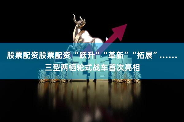 股票配资股票配资 “跃升”“革新”“拓展”……三型两栖轮式战车首次亮相