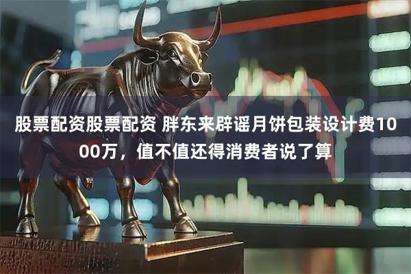 股票配资股票配资 胖东来辟谣月饼包装设计费1000万，值不值还得消费者说了算