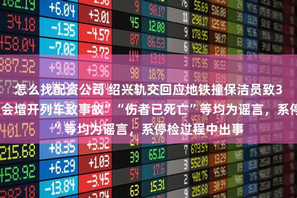 怎么找配资公司 绍兴轨交回应地铁撞保洁员致3死1伤：“演唱会增开列车致事故”“伤者已死亡”等均为谣言，系停检过程中出事