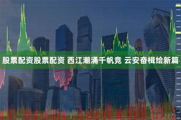 股票配资股票配资 西江潮涌千帆竞 云安奋楫绘新篇