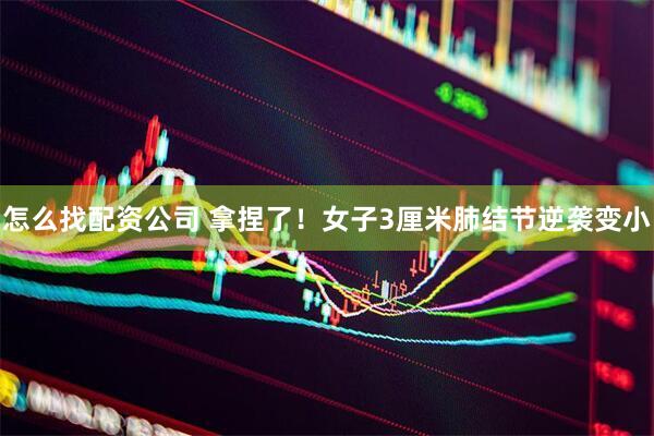 怎么找配资公司 拿捏了！女子3厘米肺结节逆袭变小