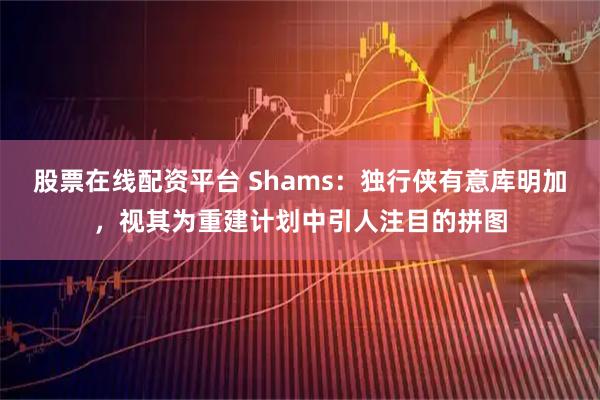 股票在线配资平台 Shams：独行侠有意库明加，视其为重建计划中引人注目的拼图