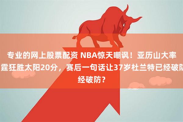 专业的网上股票配资 NBA惊天嘲讽！亚历山大率雷霆狂胜太阳20分，赛后一句话让37岁杜兰特已经破防？
