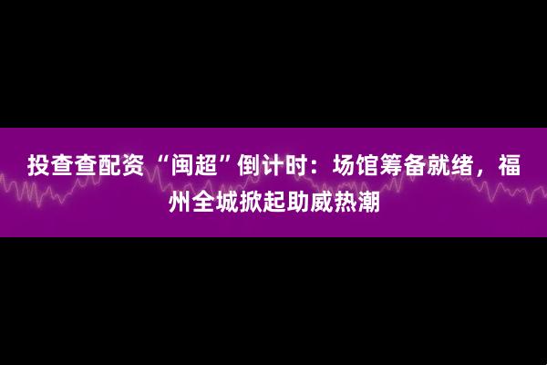 投查查配资 “闽超”倒计时：场馆筹备就绪，福州全城掀起助威热潮