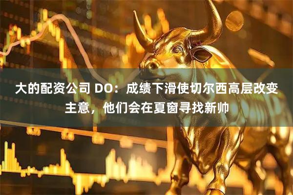 大的配资公司 DO：成绩下滑使切尔西高层改变主意，他们会在夏窗寻找新帅